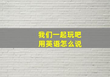 我们一起玩吧 用英语怎么说